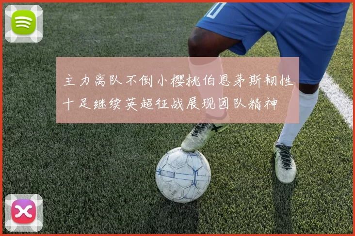 主力离队不倒小樱桃伯恩茅斯韧性十足继续英超征战展现团队精神